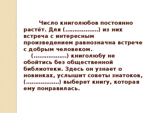  Число книголюбов постоянно растёт. Для (………………) из них встреча с интересным произведением равнозначна встрече с добрым человеком.  (………………) книголюбу не обойтись без общественной библиотеки. Здесь он узнает о новинках, услышит советы знатоков, (………………) выберет книгу, которая ему понравилась. 