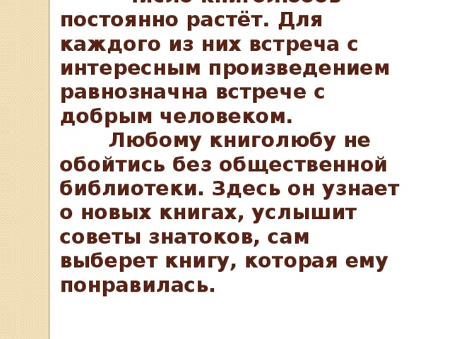  Число книголюбов постоянно растёт. Для каждого из них встреча с интересным произведением равнозначна встрече с добрым человеком.  Любому книголюбу не обойтись без общественной библиотеки. Здесь он узнает о новых книгах, услышит советы знатоков, сам выберет книгу, которая ему понравилась. 