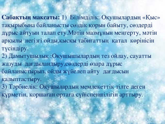 Сабақтың мақсаты: 1) Білімділік: Оқушылардың «Қыс» тақырыбына байланысты сөздік қорын байыту, сөздерді дұрыс айтуын талап ету.Мәтін мазмұнын меңгерту, мәтін арқылы негізгі ойды,қысқы табиғаттың қатал көрінісін түсіндіру. 2) Дамытушылық :Оқушышылардың тез ойлау, сауатты жазуды дағдыландыру,сөздерді өзара дұрыс байланыстырып, ойды жүйелеп айту дағдысын қалыптастыру. 3) Тәрбиелік: Оқушылардың мемлекеттік тілге деген құрметін, қоршаған ортаға сүйіспеншілігін арттыру. 