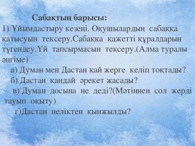                          Сабақтың барысы: 1) Ұйымдастыру кезеңі. Оқушылардың сабаққа қатысуын тексеру.Сабаққа қажетті құралдарын түгендеу.Үй тапсырмасын тексеру.(Алма туралы әңгіме)  а) Думан мен Дастан қай жерге келіп тоқтады?     б) Дастан қандай әрекет жасады?       в) Думан досына не деді?(Мәтіннен сол жерді тауып оқыту)  г)Дастан неліктен қынжылды? 