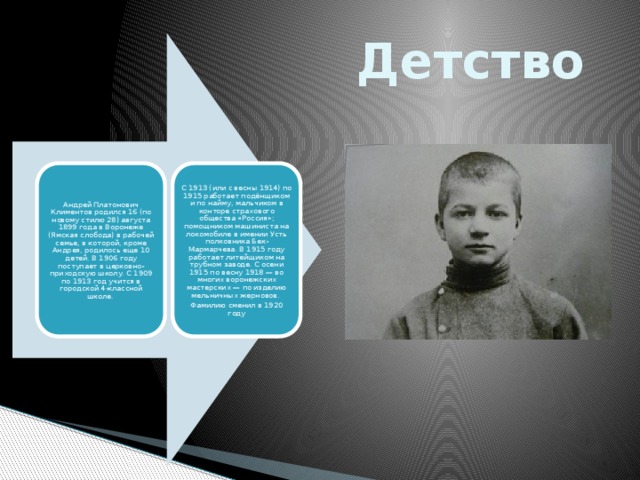 Детство Андрей Платонович Климентов родился 16 (по новому стилю 28) августа 1899 года в Воронеже (Ямская слобода) в рабочей семье, в которой, кроме Андрея, родилось еще 10 детей. В 1906 году поступает в церковно-приходскую школу. С 1909 по 1913 год учится в городской 4-классной школе. С 1913 (или с весны 1914) по 1915 работает подёнщиком и по найму, мальчиком в конторе страхового общества «Россия»; помощником машиниста на локомобиле в имении Усть полковника Бек-Мармарчева. В 1915 году работает литейщиком на трубном заводе. С осени 1915 по весну 1918 — во многих воронежских мастерских — по изделию мельничных жерновов. Фамилию сменил в 1920 году 