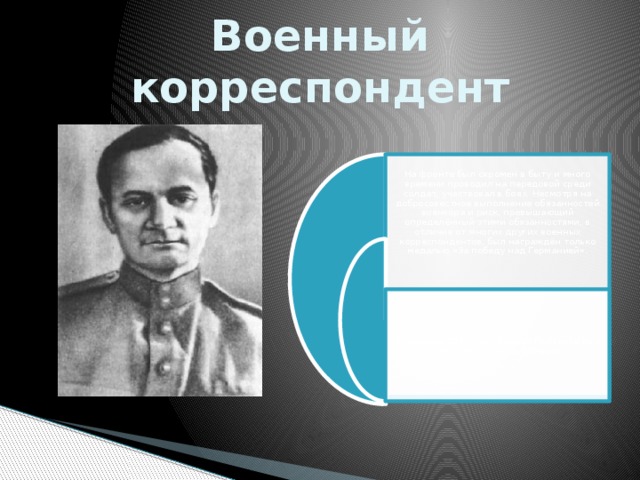 Военный корреспондент На фронте был скромен в быту и много времени проводил на передовой среди солдат, участвовал в боях. Несмотря на добросовестное выполнение обязанностей военкора и риск, превышающий определённый этими обязанностями, в отличие от многих других военных корреспондентов, был награждён только медалью «За победу над Германией». В феврале 1946 года Андрей Платонов был демобилизован по болезни. 