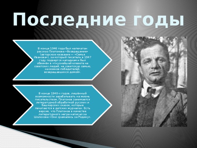 Последние годы В конце 1946 года был напечатан рассказ Платонова «Возвращение» (авторское название — «Семья Иванова»), за который писатель в 1947 году подвергся нападкам и был обвинён в «гнуснейшей клевете на советских людей, на советскую семью, на воинов-победителей, возвращавшихся домой». В конце 1940-х годов, лишённый возможности зарабатывать на жизнь писательством, Платонов занимается литературной обработкой русских и башкирских сказок, которые печатаются в детских журналах. Есть версия, что Платонов в качестве литературного негра написал за Шолохова «Они сражались за Родину». 