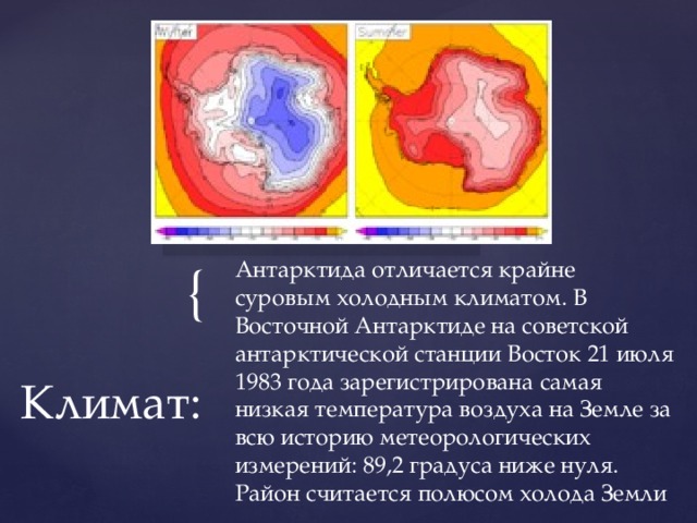 Вставка рисунка Антарктида отличается крайне суровым холодным климатом. В Восточной Антарктиде на советской антарктической станции Восток 21 июля 1983 года зарегистрирована самая низкая температура воздуха на Земле за всю историю метеорологических измерений: 89,2 градуса ниже нуля. Район считается полюсом холода Земли Климат: 