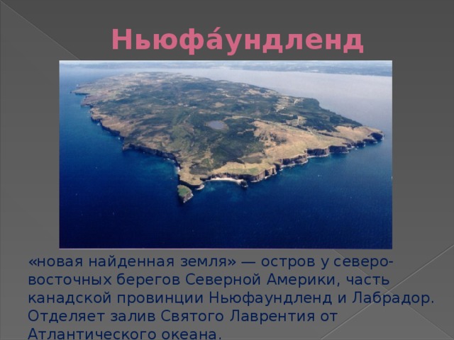 Ньюфа́ундленд «новая найденная земля» — остров у северо-восточных берегов Северной Америки, часть канадской провинции Ньюфаундленд и Лабрадор. Отделяет залив Святого Лаврентия от Атлантического океана. 