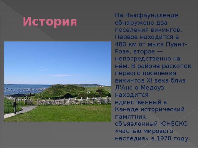 История На Ньюфаундленде обнаружено два поселения викингов. Первое находится в 480 км от мыса Пуант-Розе, второе — непосредственно на нём. В районе раскопок первого поселения викингов XI века близ Л'Анс-о-Медоуз находится единственный в Канаде исторический памятник, объявленный ЮНЕСКО «частью мирового наследия» в 1978 году. 