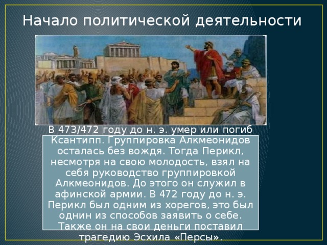 Начало политической деятельности В 473/472 году до н. э. умер или погиб Ксантипп. Группировка Алкмеонидов осталась без вождя. Тогда Перикл, несмотря на свою молодость, взял на себя руководство группировкой Алкмеонидов. До этого он служил в афинской армии. В 472 году до н. э. Перикл был одним из хорегов, это был однин из способов заявить о себе. Также он на свои деньги поставил трагедию Эсхила «Персы». 