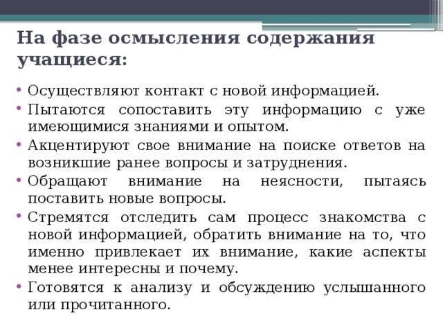 На фазе осмысления содержания учащиеся: Осуществляют контакт с новой информацией. Пытаются сопоставить эту информацию с уже имеющимися знаниями и опытом. Акцентируют свое внимание на поиске ответов на возникшие ранее вопросы и затруднения. Обращают внимание на неясности, пытаясь поставить новые вопросы. Стремятся отследить сам процесс знакомства с новой информацией, обратить внимание на то, что именно привлекает их внимание, какие аспекты менее интересны и почему. Готовятся к анализу и обсуждению услышанного или прочитанного. 