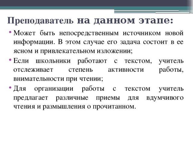 Преподаватель на данном этапе: Может быть непосредственным источником новой информации. В этом случае его задача состоит в ее ясном и привлекательном изложении; Если школьники работают с текстом, учитель отслеживает степень активности работы, внимательности при чтении; Для организации работы с текстом учитель предлагает различные приемы для вдумчивого чтения и размышления о прочитанном. 