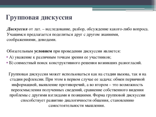 Групповая дискуссия Дискуссия от лат. – исследование, разбор, обсуждение какого-либо вопроса. Учащимся предлагается поделиться друг с другом знаниями, соображениями, доводами. Обязательным условием при проведении дискуссии является: А) уважение к различным точкам зрения ее участников; Б) совместный поиск конструктивного решения возникших разногласий. Групповая дискуссия может использоваться как на стадии вызова, так и на стадии рефлексии. При этом в первом случае ее задача: обмен первичной информацией, выявление противоречий, а во втором – это возможность переосмысления полученных сведений, сравнение собственного видения проблемы с другими взглядами и позициями. Форма групповой дискуссии способствует развитию диалогичности общения, становлению самостоятельности мышления. 