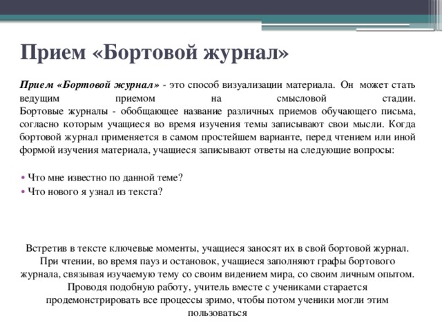 Прием «Бортовой журнал» Прием «Бортовой журнал» - это способ визуализации материала.  Он  может стать ведущим приемом на смысловой стадии.  Бортовые журналы - обобщающее название различных приемов обучающего письма, согласно которым учащиеся во время изучения темы записывают свои мысли. Когда бортовой журнал применяется в самом простейшем варианте, перед чтением или иной формой изучения материала, учащиеся записывают ответы на следующие вопросы: Что мне известно по данной теме? Что нового я узнал из текста? Встретив в тексте ключевые моменты, учащиеся заносят их в свой бортовой журнал. При чтении, во время пауз и остановок, учащиеся заполняют графы бортового журнала, связывая изучаемую тему со своим видением мира, со своим личным опытом. Проводя подобную работу, учитель вместе с учениками старается продемонстрировать все процессы зримо, чтобы потом ученики могли этим пользоваться 