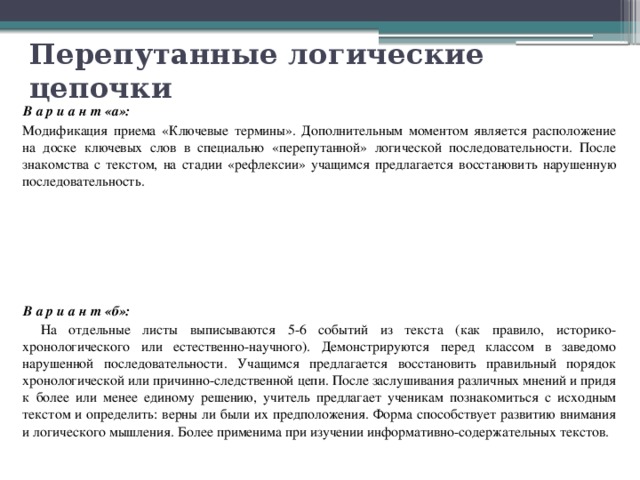 Перепутанные логические цепочки В а р и а н т «а»:   Модификация приема «Ключевые термины». Дополнительным моментом является расположение на доске ключевых слов в специально «перепутанной» логической последовательности. После знакомства с текстом, на стадии «рефлексии» учащимся предлагается восстановить нарушенную последовательность. В а р и а н т «б»:   На отдельные листы выписываются 5-6 событий из текста (как правило, историко-хронологического или естественно-научного). Демонстрируются перед классом в заведомо нарушенной последовательности. Учащимся предлагается восстановить правильный порядок хронологической или причинно-следственной цепи. После заслушивания различных мнений и придя к более или менее единому решению, учитель предлагает ученикам познакомиться с исходным текстом и определить: верны ли были их предположения. Форма способствует развитию внимания и логического мышления. Более применима при изучении информативно-содержательных текстов. 