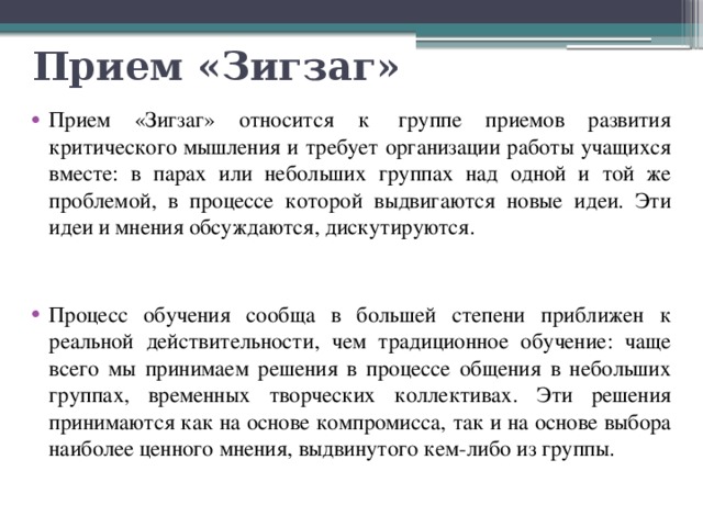 Прием «Зигзаг» Прием «Зигзаг» относится к  группе приемов развития критического мышления и требует организации работы учащихся вместе: в парах или небольших группах над одной и той же проблемой, в процессе которой выдвигаются новые идеи. Эти идеи и мнения обсуждаются, дискутируются. Процесс обучения сообща в большей степени приближен к реальной действительности, чем традиционное обучение: чаще всего мы принимаем решения в процессе общения в небольших группах, временных творческих коллективах. Эти решения принимаются как на основе компромисса, так и на основе выбора наиболее ценного мнения, выдвинутого кем-либо из группы. 