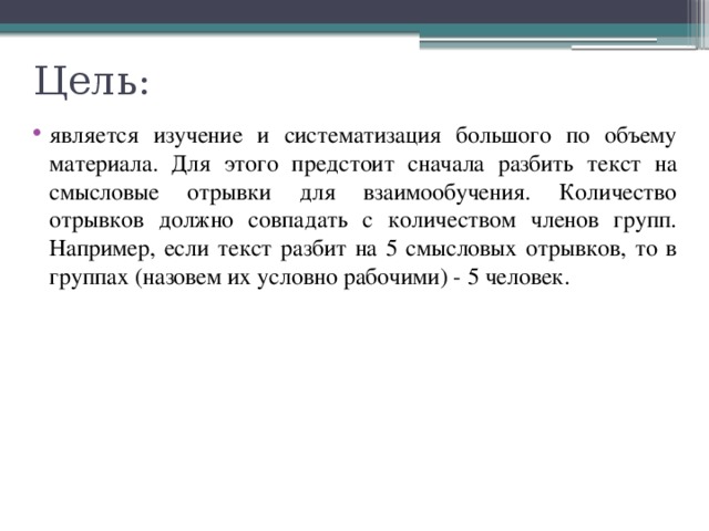 Цель: является изучение и систематизация большого по объему материала. Для этого предстоит сначала разбить текст на смысловые отрывки для взаимообучения. Количество отрывков должно совпадать с количеством членов групп. Например, если текст разбит на 5 смысловых отрывков, то в группах (назовем их условно рабочими) - 5 человек. 