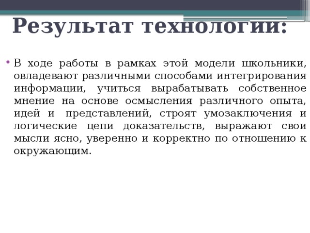 Результат технологии: В ходе работы в рамках этой модели школьники, овладевают различными способами интегрирования информации, учиться вырабатывать собственное мнение на основе осмысления различного опыта, идей и  представлений, строят умозаключения и логические цепи доказательств, выражают свои мысли ясно, уверенно и корректно по отношению к окружающим. 
