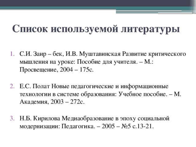 Список используемой литературы С.И. Заир – бек, И.В. Муштавинская Развитие критического мышления на уроке: Пособие для учителя. – М.: Просвещение, 2004 – 175с.    Е.С. Полат Новые педагогические и информационные технологии в системе образования: Учебное пособие. – М. Академия, 2003 – 272с.    Н.Б. Кирилова Медиаобразование в эпоху социальной модернизации: Педагогика. – 2005 – №5 с.13-21. 
