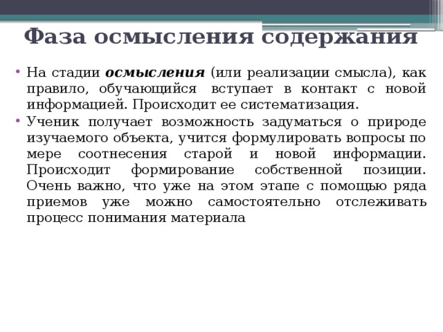 Фаза осмысления содержания На стадии осмысления (или реализации смысла), как правило, обучающийся  вступает в контакт с новой информацией. Происходит ее систематизация. Ученик получает возможность задуматься о природе изучаемого объекта, учится формулировать вопросы по мере соотнесения старой и новой информации. Происходит формирование собственной позиции. Очень важно, что уже на этом этапе с помощью ряда приемов уже можно самостоятельно отслеживать процесс понимания материала 
