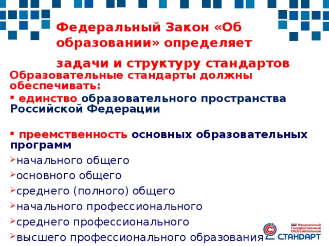 Федеральный Закон «Об образовании» определяет задачи и структуру стандартов  Образовательные стандарты должны обеспечивать:  единство образовательного пространства Российской Федерации   преемственность основных образовательных программ начального общего основного общего среднего (полного) общего начального профессионального среднего профессионального высшего профессионального образования 