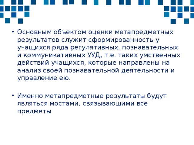 Основным объектом оценки метапредметных результатов служит сформированность у учащихся ряда регулятивных, познавательных и коммуникативных УУД, т.е. таких умственных действий учащихся, которые направлены на анализ своей познавательной деятельности и управление ею. Именно метапредметные результаты будут являться мостами, связывающими все предметы 