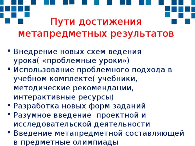 Пути достижения метапредметных результатов Внедрение новых схем ведения урока( «проблемные уроки») Использование проблемного подхода в учебном комплекте( учебники, методические рекомендации, интерактивные ресурсы) Разработка новых форм заданий Разумное введение проектной и исследовательской деятельности Введение метапредметной составляющей в предметные олимпиады 