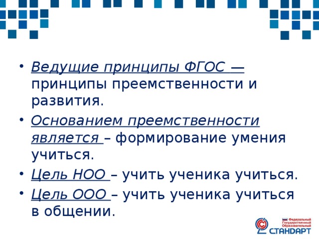 Ведущие принципы ФГОС — принципы преемственности и развития. Основанием преемственности является – формирование умения учиться. Цель НОО – учить ученика учиться. Цель ООО – учить ученика учиться в общении. 