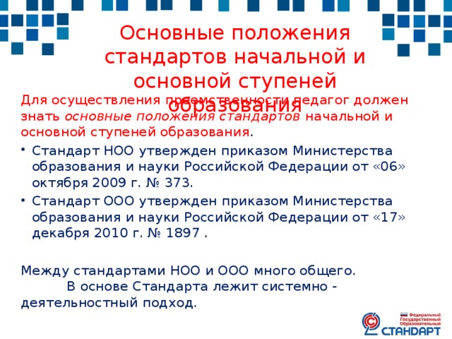 Основные положения стандартов начальной и основной ступеней образования Для осуществления преемственности педагог должен знать основные положения стандартов начальной и основной ступеней образования . Стандарт НОО утвержден приказом Министерства образования и науки Российской Федерации от «06» октября 2009 г. № 373. Стандарт ООО утвержден приказом Министерства образования и науки Российской Федерации от «17» декабря 2010 г. № 1897 . Между стандартами НОО и ООО много общего. В основе Стандарта лежит системно - деятельностный подход. 