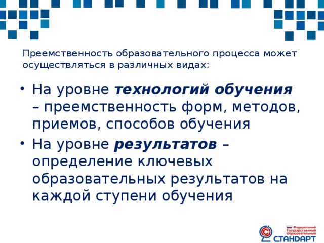 Преемственность образовательного процесса может осуществляться в различных видах:   На уровне технологий обучения – преемственность форм, методов, приемов, способов обучения На уровне результатов – определение ключевых образовательных результатов на каждой ступени обучения 