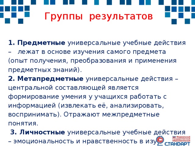  Группы результатов 1. Предметные универсальные учебные действия – лежат в основе изучения самого предмета (опыт получения, преобразования и применения предметных знаний). 2. Метапредметные универсальные действия – центральной составляющей является формирование умения у учащихся работать с информацией (извлекать её, анализировать, воспринимать). Отражают межпредметные понятия.  3. Личностные универсальные учебные действия – эмоциональность и нравственность в изучении предмета, развитии толерантности, здорового образа жизни, мотивация. 