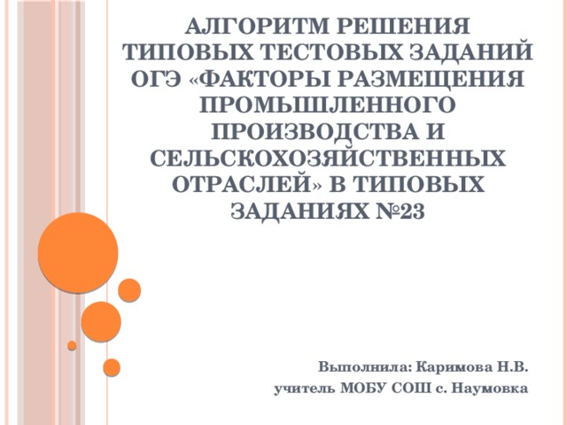 Алгоритм решения типовых тестовых заданий ОГЭ «Факторы размещения промышленного производства и сельскохозяйственных отраслей» в типовых заданиях №23 Выполнила: Каримова Н.В. учитель МОБУ СОШ с. Наумовка 