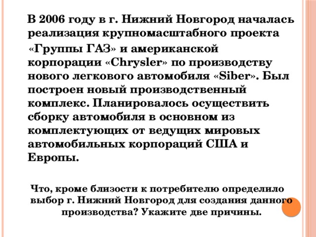  В 2006 году в г. Нижний Новгород началась реализация крупномасштабного проекта   «Группы ГАЗ» и американской корпорации «Chrysler» по производству нового легкового автомобиля «Siber». Был построен новый производственный комплекс. Планировалось осуществить сборку автомобиля в основном из комплектующих от ведущих мировых автомобильных корпораций США и Европы.  Что, кроме близости к потребителю определило выбор г. Нижний Новгород для создания данного производства? Укажите две причины. 
