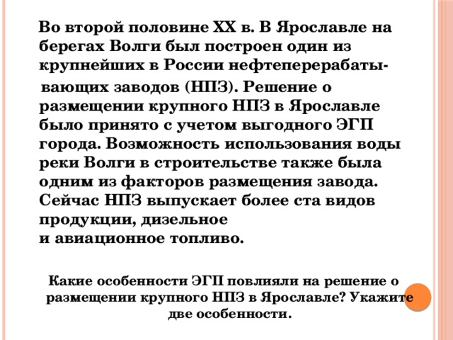  Во второй половине ХХ в. В Ярославле на берегах Волги был построен один из крупнейших в России нефтеперерабаты-  вающих заводов (НПЗ). Решение о размещении крупного НПЗ в Ярославле было принято с учетом выгодного ЭГП города. Возможность использования воды реки Волги в строительстве также была одним из факторов размещения завода. Сейчас НПЗ выпускает более ста видов продукции, дизельное и авиационное топливо.  Какие особенности ЭГП повлияли на решение о размещении крупного НПЗ в Ярославле? Укажите две особенности. 