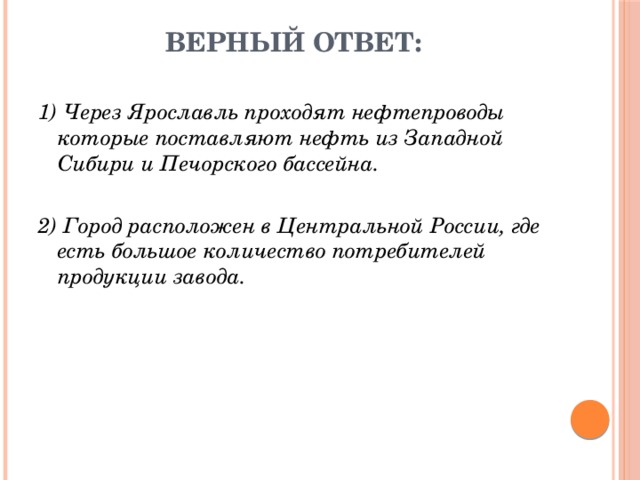 Верный ответ: 1) Через Ярославль проходят нефтепроводы которые поставляют нефть из Западной Сибири и Печорского бассейна. 2) Город расположен в Центральной России, где есть большое количество потребителей продукции завода. 