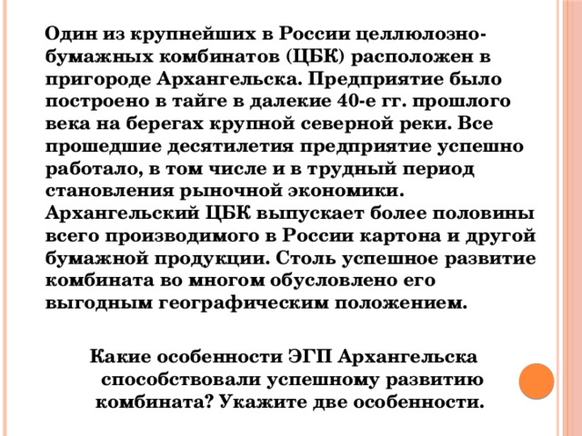  Один из крупнейших в России целлюлозно-бумажных комбинатов (ЦБК) расположен в пригороде Архангельска. Предприятие было построено в тайге в далекие 40-е гг. прошлого века на берегах крупной северной реки. Все прошедшие десятилетия предприятие успешно работало, в том числе и в трудный период становления рыночной экономики. Архангельский ЦБК выпускает более половины всего производимого в России картона и другой бумажной продукции. Столь успешное развитие комбината во многом обусловлено его выгодным географическим положением.  Какие особенности ЭГП Архангельска способствовали успешному развитию комбината? Укажите две особенности.   