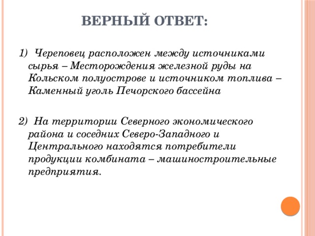 Верный ответ: 1)  Череповец расположен между источниками сырья – Месторождения железной руды на Кольском полуострове и источником топлива – Каменный уголь Печорского бассейна 2)  На территории Северного экономического района и соседних Северо-Западного и Центрального находятся потребители продукции комбината – машиностроительные предприятия. 