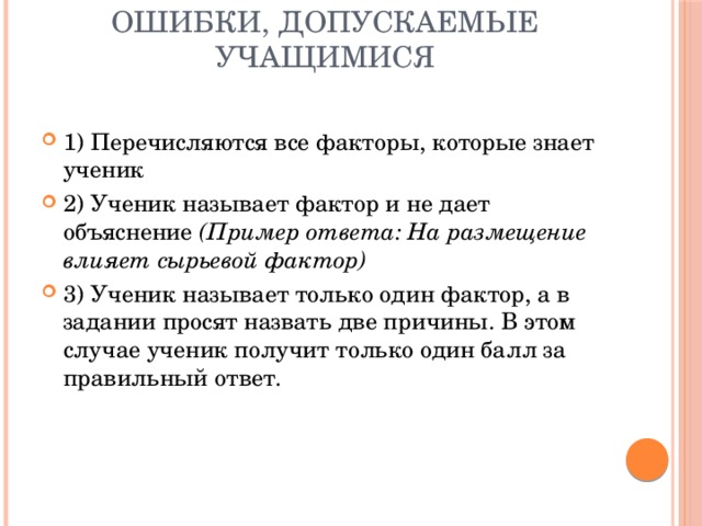 Ошибки, допускаемые учащимися 1) Перечисляются все факторы, которые знает ученик 2) Ученик называет фактор и не дает объяснение  (Пример ответа: На размещение влияет сырьевой фактор) 3) Ученик называет только один фактор, а в задании просят назвать две причины. В этом случае ученик получит только один балл за правильный ответ. 