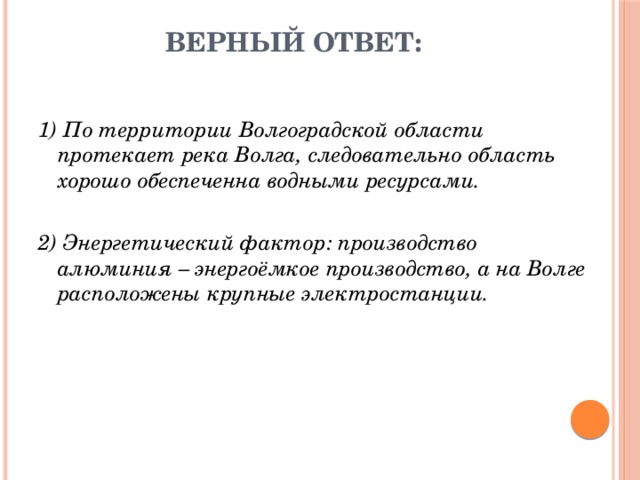 Верный ответ: 1) По территории Волгоградской области протекает река Волга, следовательно область хорошо обеспеченна водными ресурсами. 2) Энергетический фактор: производство алюминия – энергоёмкое производство, а на Волге расположены крупные электростанции. 