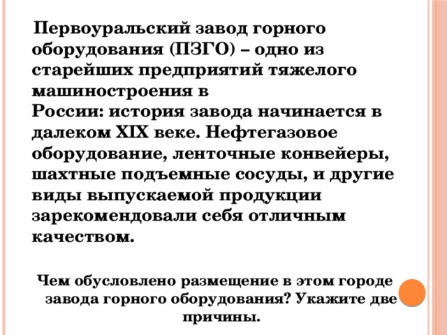  Первоуральский завод горного оборудования (ПЗГО) – одно из старейших предприятий тяжелого машиностроения в России: история завода начинается в далеком ХIХ веке. Нефтегазовое оборудование, ленточные конвейеры, шахтные подъемные сосуды, и другие виды выпускаемой продукции зарекомендовали себя отличным качеством. Чем обусловлено размещение в этом городе завода горного оборудования? Укажите две причины. 