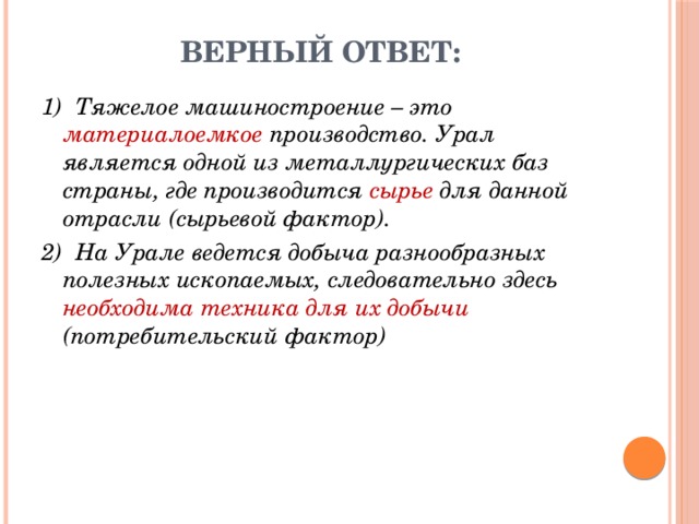 Верный ответ: 1)  Тяжелое машиностроение – это материалоемкое производство. Урал является одной из металлургических баз страны, где производится сырье для данной отрасли (сырьевой фактор). 2)  На Урале ведется добыча разнообразных полезных ископаемых, следовательно здесь необходима техника для их добычи (потребительский фактор) 