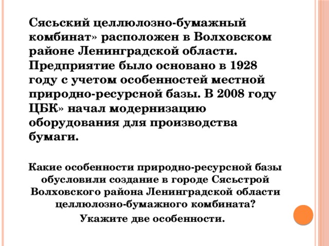  Сясьский целлюлозно-бумажный комбинат» расположен в Волховском районе Ленинградской области. Предприятие было основано в 1928 году с учетом особенностей местной природно-ресурсной базы. В 2008 году ЦБК» начал модернизацию оборудования для производства бумаги.  Какие особенности природно-ресурсной базы обусловили создание в городе Сясьстрой Волховского района Ленинградской области целлюлозно-бумажного комбината?  Укажите две особенности. 