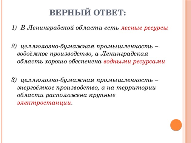 Верный ответ: 1)  В Ленинградской области есть лесные ресурсы 2)  целлюлозно-бумажная промышленность – водоёмкое производство, а Ленинградская область хорошо обеспечена водными ресурсами  3)  целлюлозно-бумажная промышленность – энергоёмкое производство, а на территории области расположена крупные электростанции . 