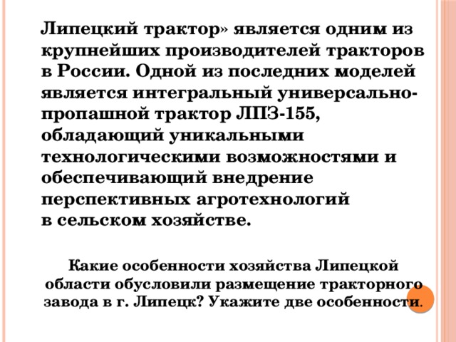  Липецкий трактор» является одним из крупнейших производителей тракторов в России. Одной из последних моделей является интегральный универсально-пропашной трактор ЛПЗ-155, обладающий уникальными технологическими возможностями и обеспечивающий внедрение перспективных агротехнологий в сельском хозяйстве.  Какие особенности хозяйства Липецкой области обусловили размещение тракторного завода в г. Липецк? Укажите две особенности . 