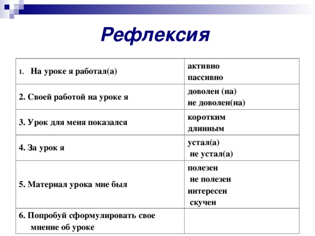 Рефлексия На уроке я работал(а) активно пассивно 2. Своей работой на уроке я доволен (на) не доволен(на) 3. Урок для меня показался коротким длинным 4. За урок я устал(а)  не устал(а) 5. Материал урока мне был полезен  не полезен интересен  скучен 6. Попробуй сформулировать свое мнение об уроке   