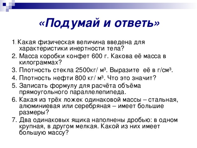 «Подумай и ответь» 1 . Какая физическая величина введена для характеристики инертности тела? 2. Масса коробки конфет 600 г. Какова её масса в килограммах? 3. Плотность стекла 2500кг/ м³. Выразите её в г/см³. 4. Плотность нефти 800 кг/ м³. Что это значит? 5. Записать формулу для расчёта объёма прямоугольного параллелепипеда. 6. Какая из трёх ложек одинаковой массы – стальная, алюминиевая или серебряная – имеет большие размеры? 7. Два одинаковых ящика наполнены дробью: в одном крупная, в другом мелкая. Какой из них имеет большую массу? 