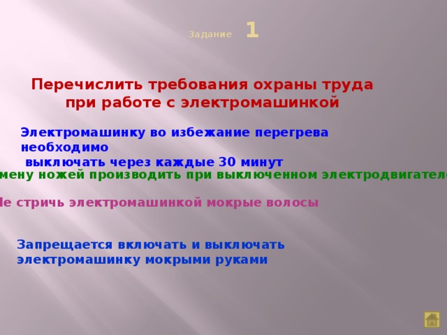 Задание 1   Перечислить требования охраны труда при работе с электромашинкой Электромашинку во избежание перегрева необходимо  выключать через каждые 30 минут Замену ножей производить при выключенном электродвигателе Не стричь электромашинкой мокрые волосы Запрещается включать и выключать электромашинку мокрыми руками  