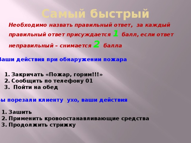 Самый быстрый Необходимо назвать правильный ответ, за каждый правильный ответ присуждается 1 балл, если ответ неправильный – снимается 2 балла  Ваши действия при обнаружении пожара Закричать «Пожар, горим!!!» Сообщить по телефону 01  Пойти на обед Вы порезали клиенту ухо, ваши действия Зашить Применить кровоостанавливающие средства Продолжить стрижку  