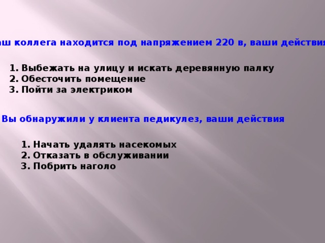 Ваш коллега находится под напряжением 220 в, ваши действия Выбежать на улицу и искать деревянную палку Обесточить помещение Пойти за электриком Вы обнаружили у клиента педикулез, ваши действия Начать удалять насекомых Отказать в обслуживании Побрить наголо  