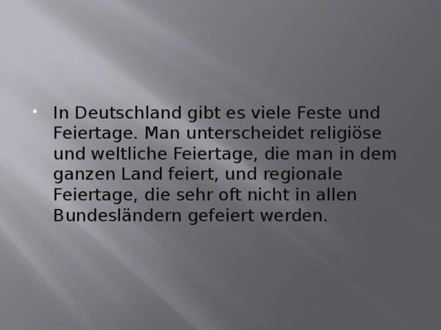 In Deutschland gibt es viele Feste und Feiertage. Man unterscheidet religiöse und weltliche Feiertage, die man in dem ganzen Land feiert, und regionale Feiertage, die sehr oft nicht in allen Bundesländern gefeiert werden. 