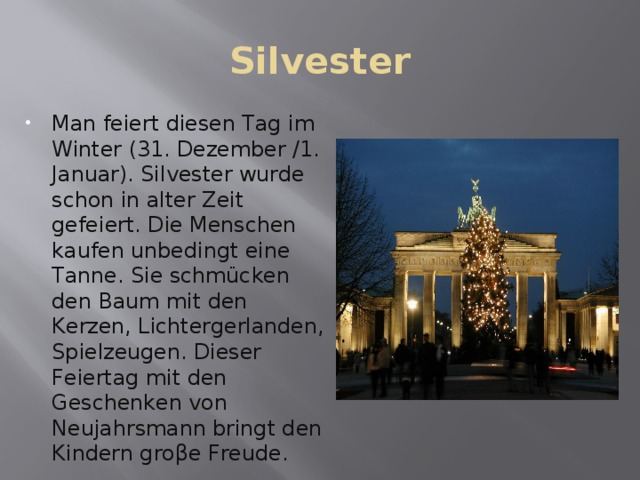 Silvester Man feiert diesen Tag im Winter (31. Dezember /1. Januar). Silvester wurde schon in alter Zeit gefeiert. Die Menschen kaufen unbedingt eine Tanne. Sie schmücken den Baum mit den Kerzen, Lichtergerlanden, Spielzeugen. Dieser Feiertag mit den Geschenken von Neujahrsmann bringt den Kindern groβe Freude. 