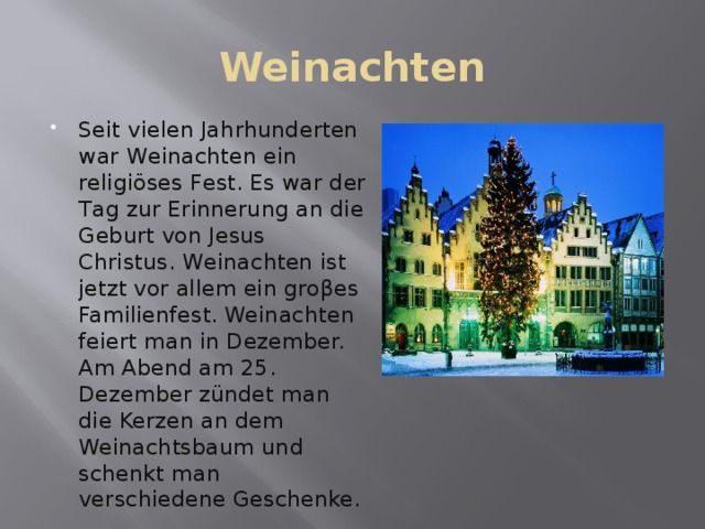 Weinachten Seit vielen Jahrhunderten war Weinachten ein religiöses Fest. Es war der Tag zur Erinnerung an die Geburt von Jesus Christus. Weinachten ist jetzt vor allem ein groβes Familienfest. Weinachten feiert man in Dezember. Am Abend am 25. Dezember zündet man die Kerzen an dem Weinachtsbaum und schenkt man verschiedene Geschenke. 