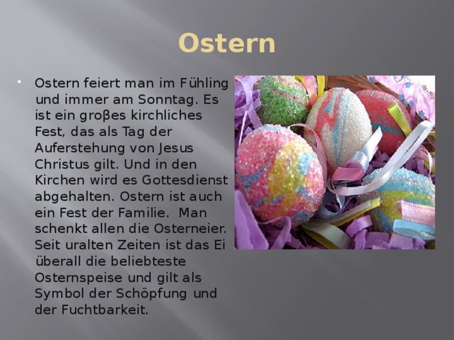 Ostern Ostern feiert man im Fühling und immer am Sonntag. Es ist ein groβes kirchliches Fest, das als Tag der Auferstehung von Jesus Christus gilt. Und in den Kirchen wird es Gottesdienst abgehalten. Ostern ist auch ein Fest der Familie. Man schenkt allen die Osterneier. Seit uralten Zeiten ist das Ei überall die beliebteste Osternspeise und gilt als Symbol der Schöpfung und der Fuchtbarkeit. 